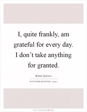 I, quite frankly, am grateful for every day. I don’t take anything for granted Picture Quote #1