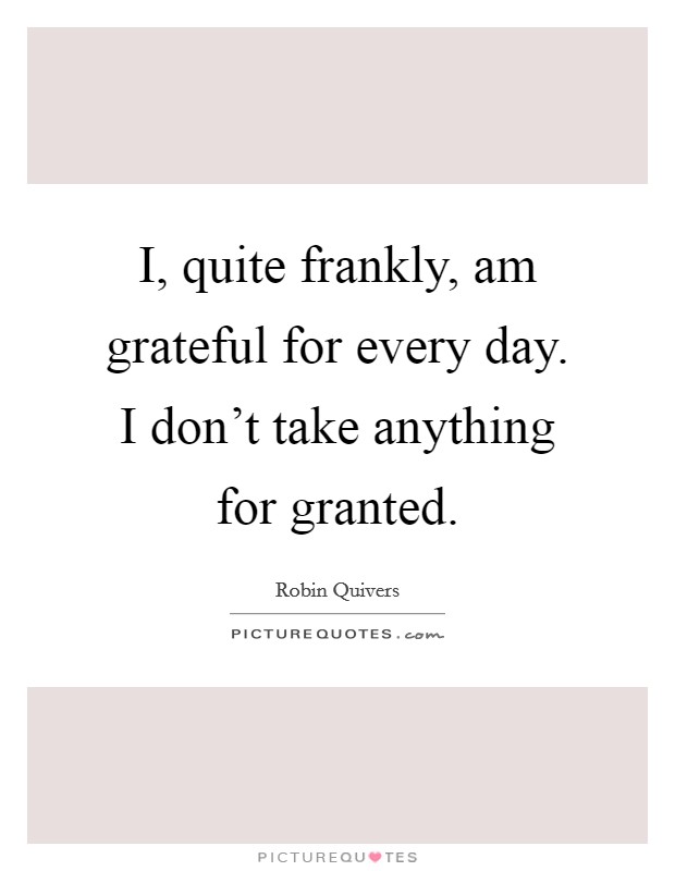 I, quite frankly, am grateful for every day. I don't take anything for granted. Picture Quote #1