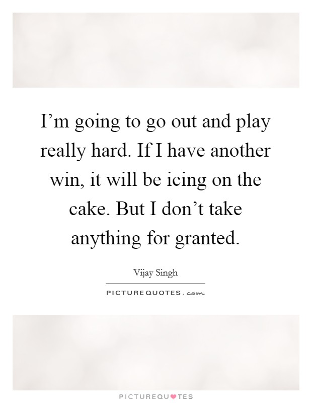 I'm going to go out and play really hard. If I have another win, it will be icing on the cake. But I don't take anything for granted. Picture Quote #1