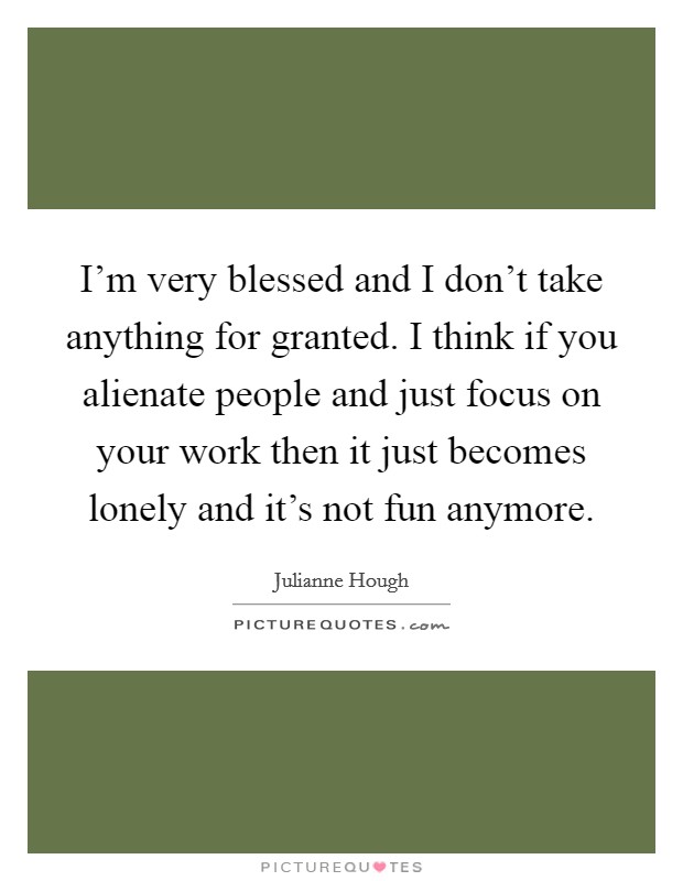 I'm very blessed and I don't take anything for granted. I think if you alienate people and just focus on your work then it just becomes lonely and it's not fun anymore. Picture Quote #1