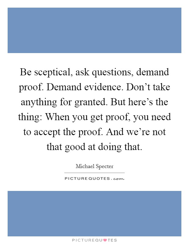 Be sceptical, ask questions, demand proof. Demand evidence. Don't take anything for granted. But here's the thing: When you get proof, you need to accept the proof. And we're not that good at doing that. Picture Quote #1