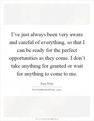 I’ve just always been very aware and careful of everything, so that I can be ready for the perfect opportunities as they come. I don’t take anything for granted or wait for anything to come to me Picture Quote #1