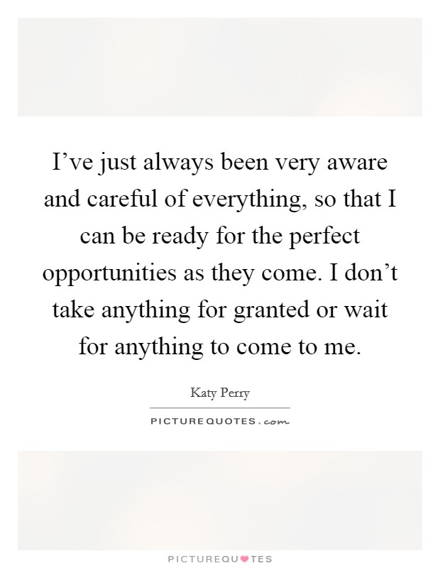I've just always been very aware and careful of everything, so that I can be ready for the perfect opportunities as they come. I don't take anything for granted or wait for anything to come to me. Picture Quote #1