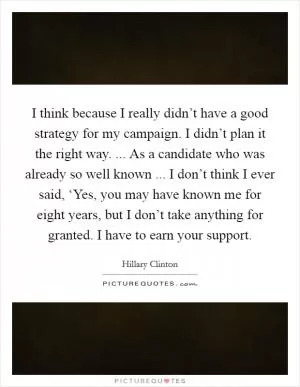 I think because I really didn’t have a good strategy for my campaign. I didn’t plan it the right way. ... As a candidate who was already so well known ... I don’t think I ever said, ‘Yes, you may have known me for eight years, but I don’t take anything for granted. I have to earn your support Picture Quote #1