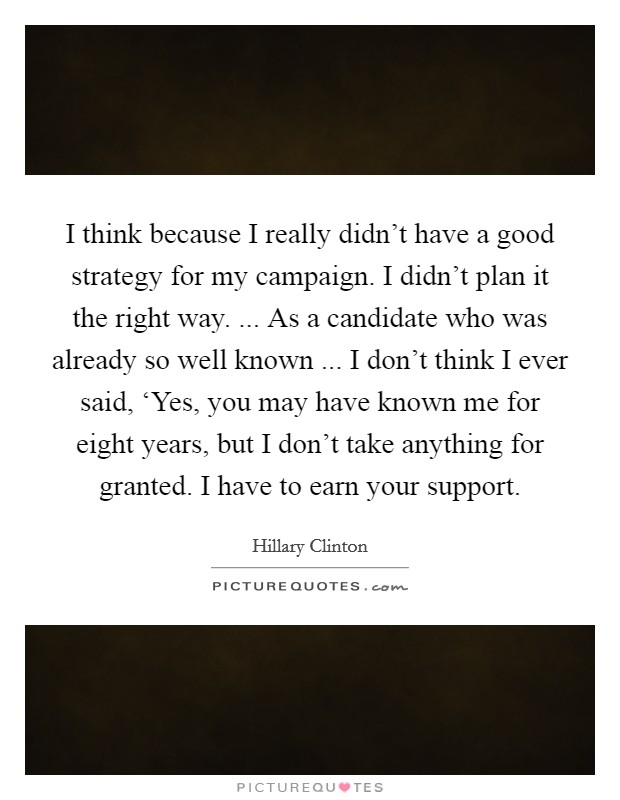 I think because I really didn't have a good strategy for my campaign. I didn't plan it the right way. ... As a candidate who was already so well known ... I don't think I ever said, ‘Yes, you may have known me for eight years, but I don't take anything for granted. I have to earn your support. Picture Quote #1