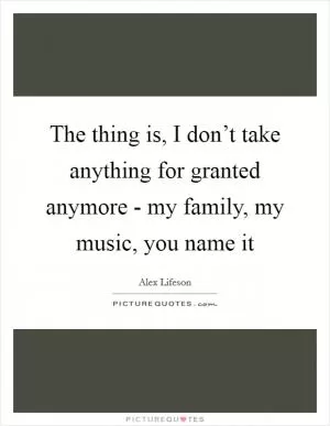 The thing is, I don’t take anything for granted anymore - my family, my music, you name it Picture Quote #1
