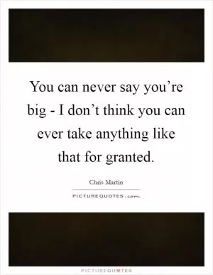 You can never say you’re big - I don’t think you can ever take anything like that for granted Picture Quote #1