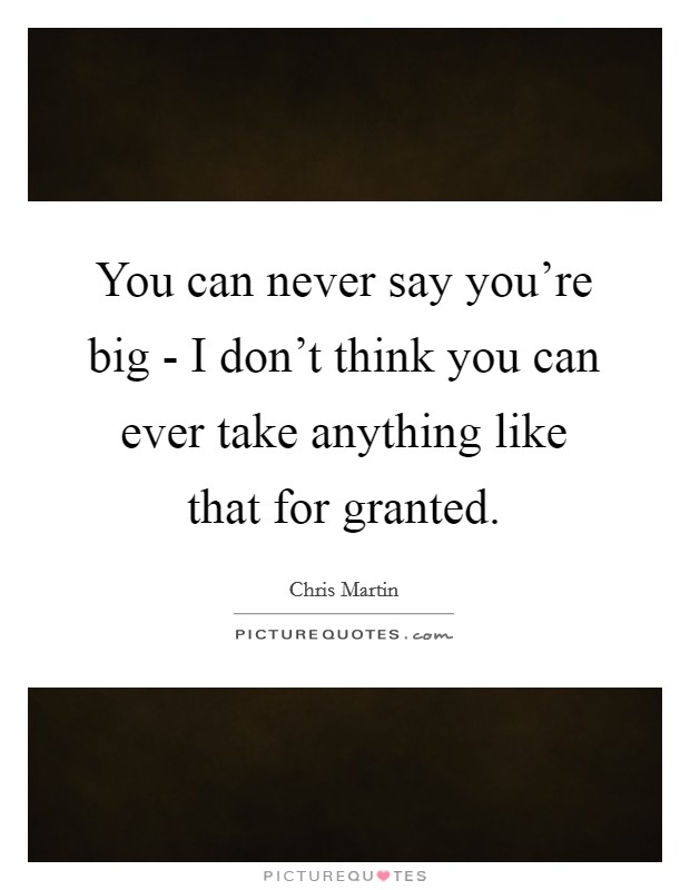 You can never say you're big - I don't think you can ever take anything like that for granted. Picture Quote #1