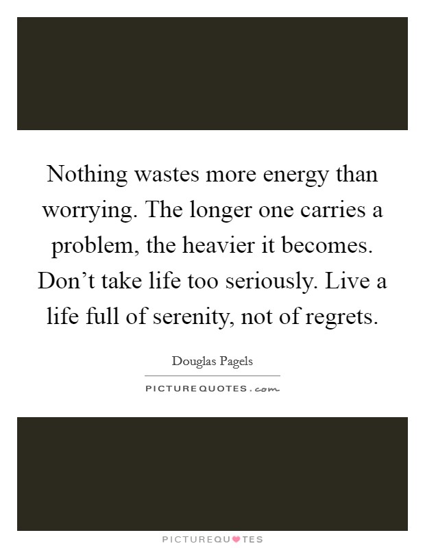 Nothing wastes more energy than worrying. The longer one carries a problem, the heavier it becomes. Don't take life too seriously. Live a life full of serenity, not of regrets. Picture Quote #1