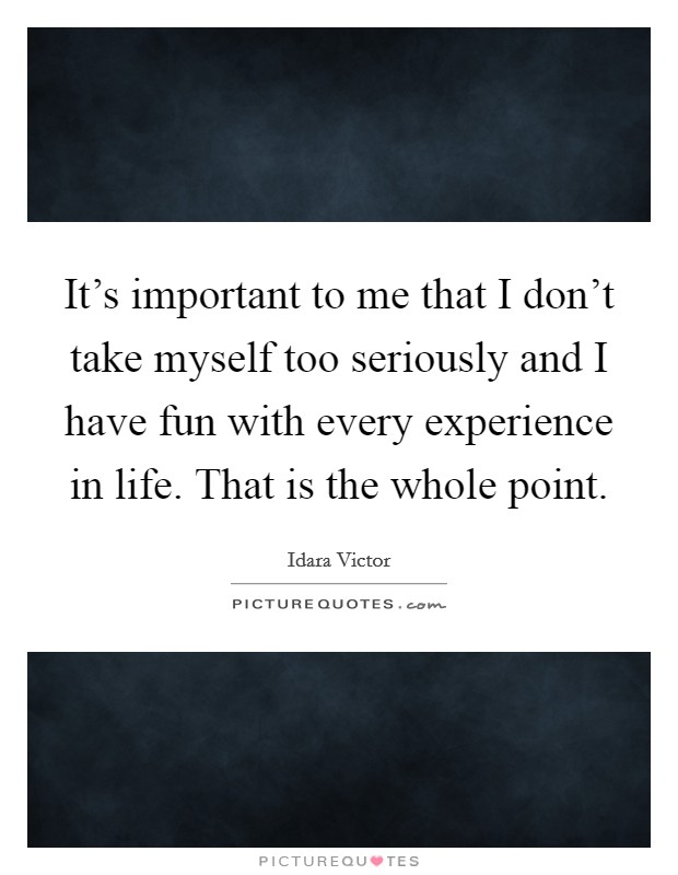 It's important to me that I don't take myself too seriously and I have fun with every experience in life. That is the whole point. Picture Quote #1