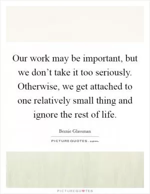 Our work may be important, but we don’t take it too seriously. Otherwise, we get attached to one relatively small thing and ignore the rest of life Picture Quote #1