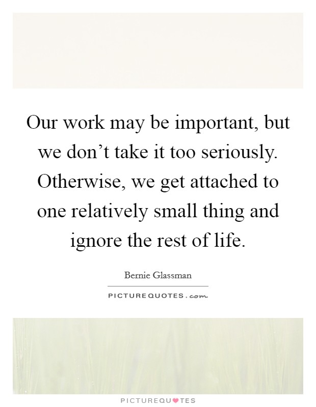 Our work may be important, but we don't take it too seriously. Otherwise, we get attached to one relatively small thing and ignore the rest of life. Picture Quote #1