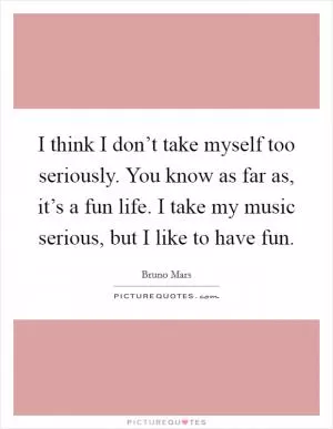 I think I don’t take myself too seriously. You know as far as, it’s a fun life. I take my music serious, but I like to have fun Picture Quote #1