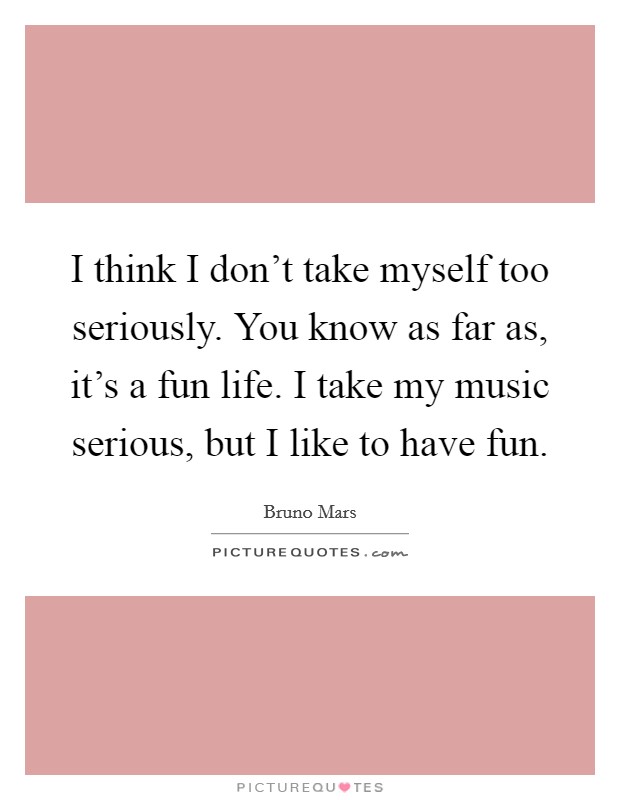 I think I don't take myself too seriously. You know as far as, it's a fun life. I take my music serious, but I like to have fun. Picture Quote #1