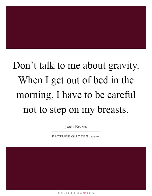 Don't talk to me about gravity. When I get out of bed in the morning, I have to be careful not to step on my breasts. Picture Quote #1