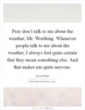 Pray don’t talk to me about the weather, Mr. Worthing. Whenever people talk to me about the weather, I always feel quite certain that they mean something else. And that makes me quite nervous Picture Quote #1
