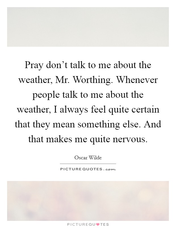 Pray don't talk to me about the weather, Mr. Worthing. Whenever people talk to me about the weather, I always feel quite certain that they mean something else. And that makes me quite nervous. Picture Quote #1