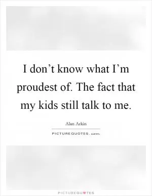 I don’t know what I’m proudest of. The fact that my kids still talk to me Picture Quote #1