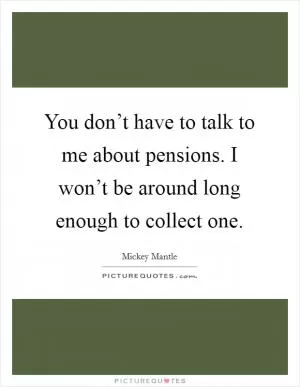 You don’t have to talk to me about pensions. I won’t be around long enough to collect one Picture Quote #1