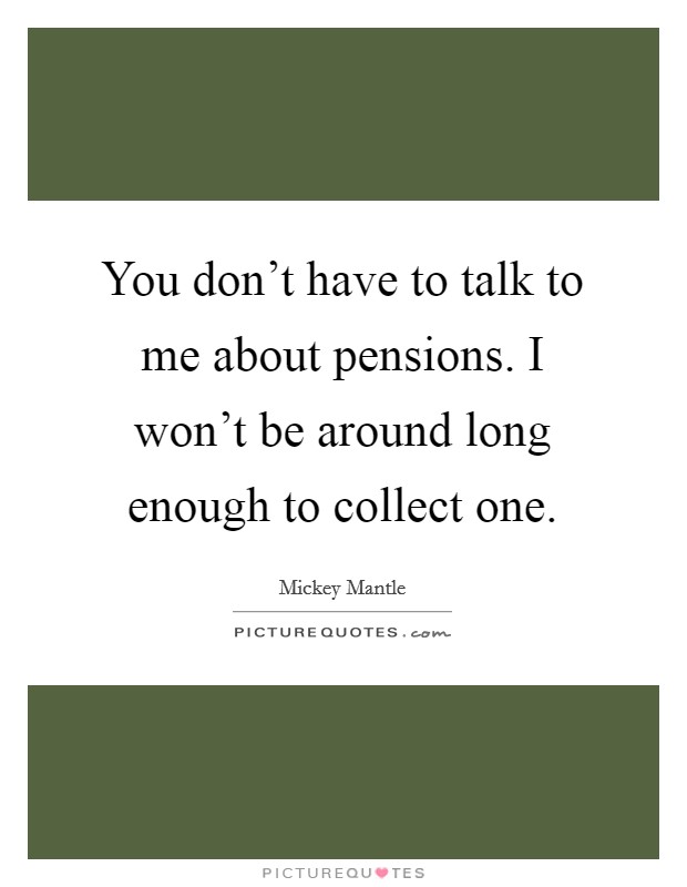 You don't have to talk to me about pensions. I won't be around long enough to collect one. Picture Quote #1