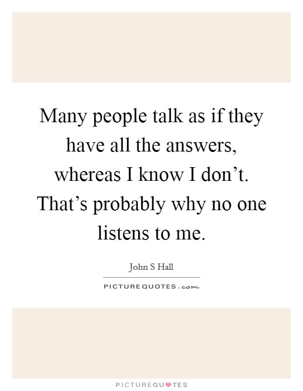 Many people talk as if they have all the answers, whereas I know I don't. That's probably why no one listens to me. Picture Quote #1