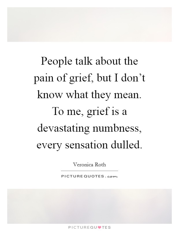 People talk about the pain of grief, but I don't know what they mean. To me, grief is a devastating numbness, every sensation dulled. Picture Quote #1
