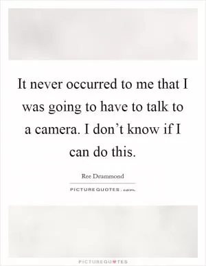 It never occurred to me that I was going to have to talk to a camera. I don’t know if I can do this Picture Quote #1