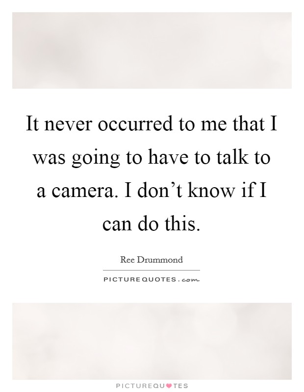 It never occurred to me that I was going to have to talk to a camera. I don't know if I can do this. Picture Quote #1
