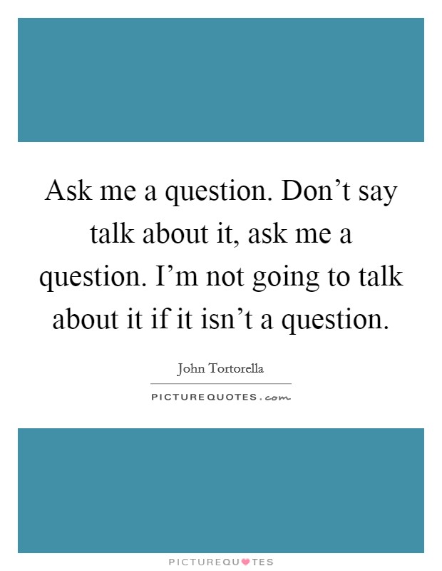 Ask me a question. Don't say talk about it, ask me a question. I'm not going to talk about it if it isn't a question. Picture Quote #1
