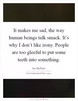 It makes me sad, the way human beings talk smack. It’s why I don’t like irony. People are too gleeful to put some teeth into something Picture Quote #1