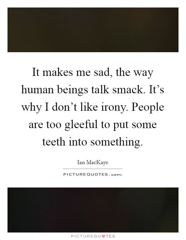 It makes me sad, the way human beings talk smack. It's why I don't like irony. People are too gleeful to put some teeth into something. Picture Quote #1