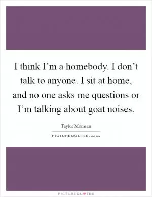 I think I’m a homebody. I don’t talk to anyone. I sit at home, and no one asks me questions or I’m talking about goat noises Picture Quote #1