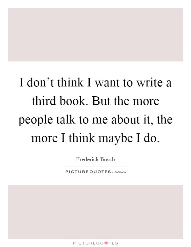 I don't think I want to write a third book. But the more people talk to me about it, the more I think maybe I do. Picture Quote #1