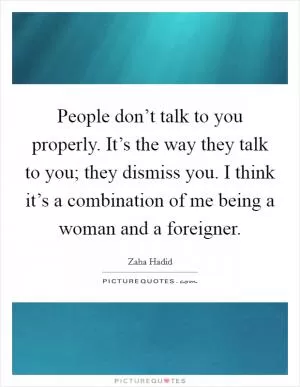 People don’t talk to you properly. It’s the way they talk to you; they dismiss you. I think it’s a combination of me being a woman and a foreigner Picture Quote #1