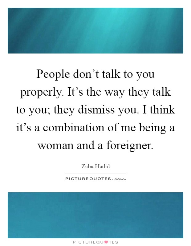 People don't talk to you properly. It's the way they talk to you; they dismiss you. I think it's a combination of me being a woman and a foreigner. Picture Quote #1