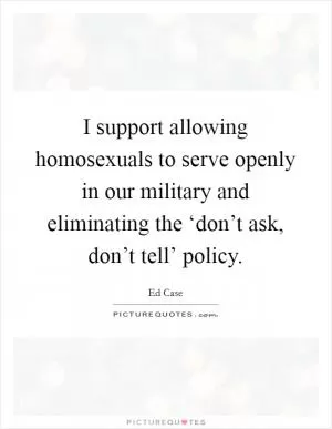 I support allowing homosexuals to serve openly in our military and eliminating the ‘don’t ask, don’t tell’ policy Picture Quote #1