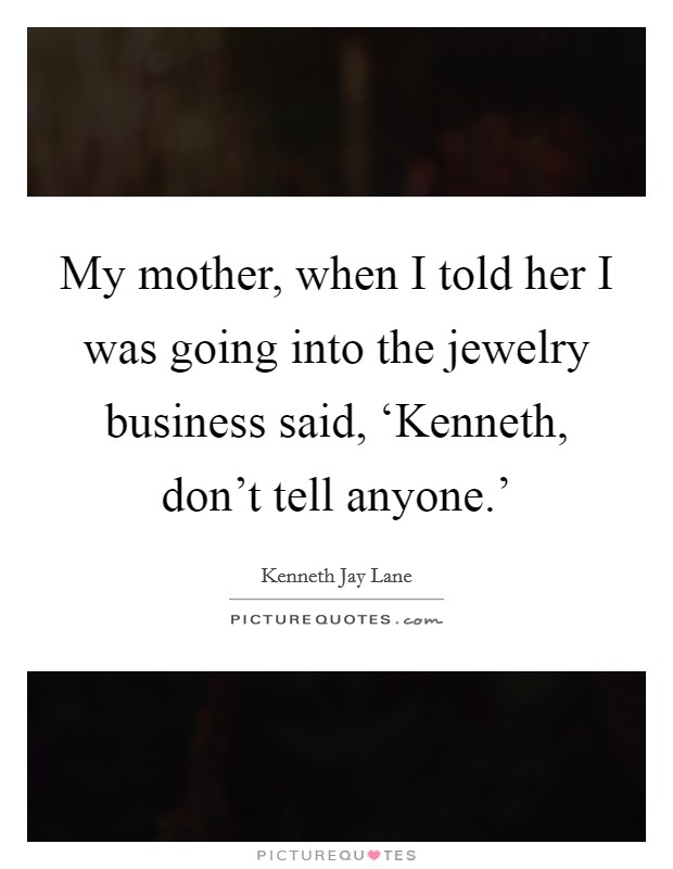 My mother, when I told her I was going into the jewelry business said, ‘Kenneth, don't tell anyone.' Picture Quote #1