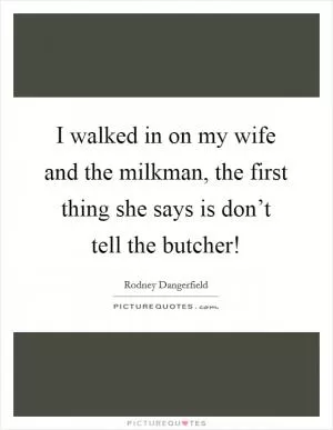 I walked in on my wife and the milkman, the first thing she says is don’t tell the butcher! Picture Quote #1