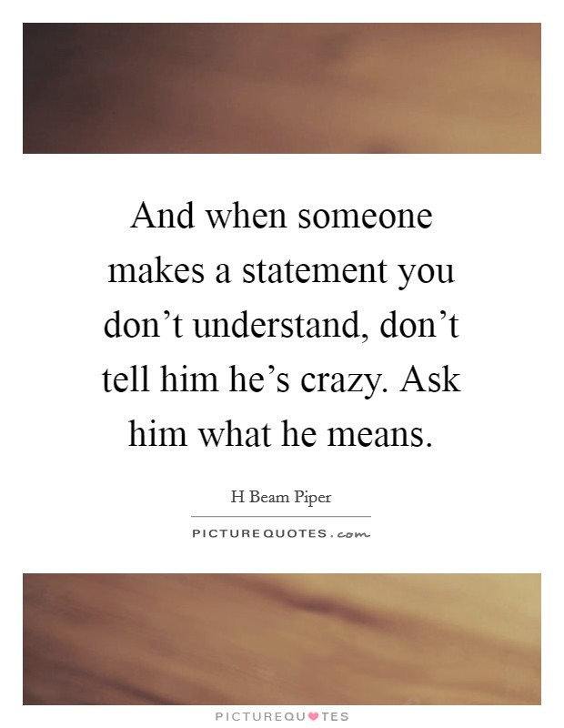 And when someone makes a statement you don't understand, don't tell him he's crazy. Ask him what he means. Picture Quote #1
