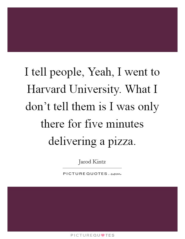 I tell people, Yeah, I went to Harvard University. What I don't tell them is I was only there for five minutes delivering a pizza. Picture Quote #1