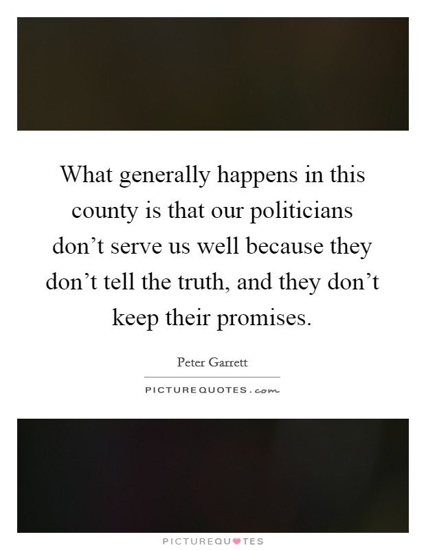 What generally happens in this county is that our politicians don't serve us well because they don't tell the truth, and they don't keep their promises. Picture Quote #1