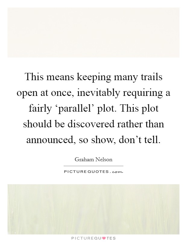 This means keeping many trails open at once, inevitably requiring a fairly ‘parallel' plot. This plot should be discovered rather than announced, so show, don't tell. Picture Quote #1