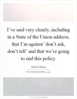 I’ve said very clearly, including in a State of the Union address, that I’m against ‘don’t ask, don’t tell’ and that we’re going to end this policy Picture Quote #1