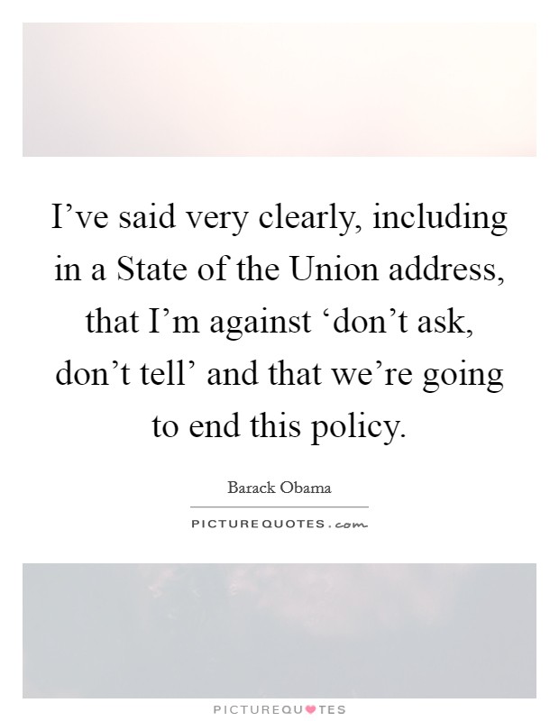 I've said very clearly, including in a State of the Union address, that I'm against ‘don't ask, don't tell' and that we're going to end this policy. Picture Quote #1