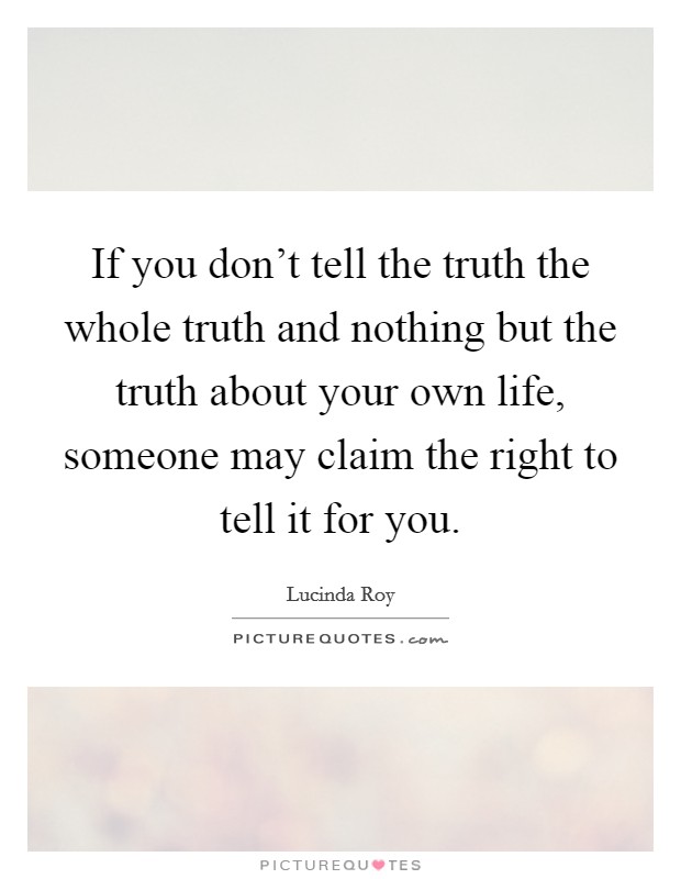 If you don't tell the truth the whole truth and nothing but the truth about your own life, someone may claim the right to tell it for you. Picture Quote #1