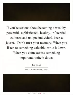 If you’re serious about becoming a wealthy, powerful, sophisticated, healthy, influential, cultured and unique individual, keep a journal. Don’t trust your memory. When you listen to something valuable, write it down. When you come across something important, write it down Picture Quote #1