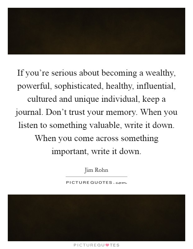 If you're serious about becoming a wealthy, powerful, sophisticated, healthy, influential, cultured and unique individual, keep a journal. Don't trust your memory. When you listen to something valuable, write it down. When you come across something important, write it down. Picture Quote #1