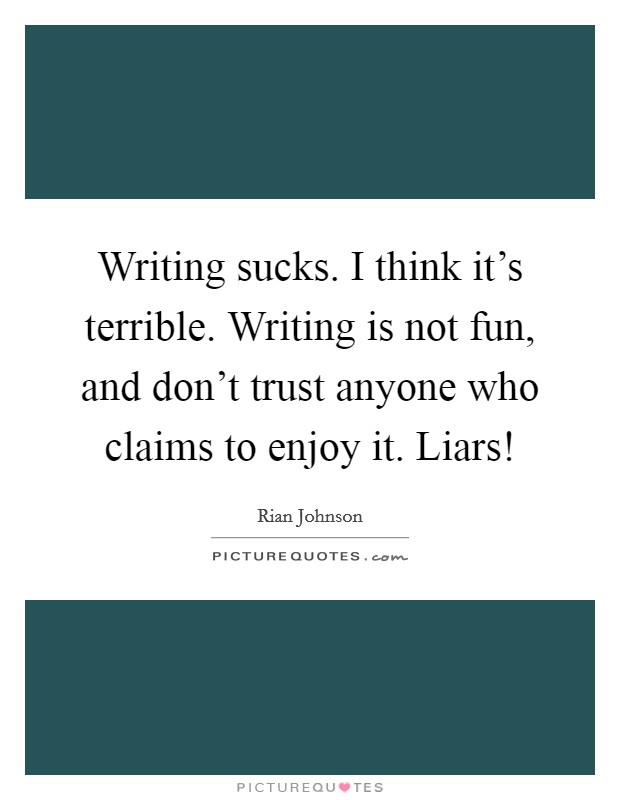 Writing sucks. I think it's terrible. Writing is not fun, and don't trust anyone who claims to enjoy it. Liars! Picture Quote #1