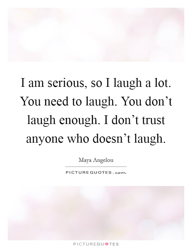 I am serious, so I laugh a lot. You need to laugh. You don't laugh enough. I don't trust anyone who doesn't laugh. Picture Quote #1