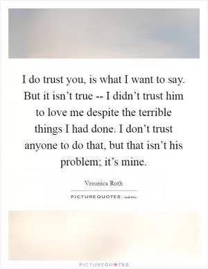 I do trust you, is what I want to say. But it isn’t true -- I didn’t trust him to love me despite the terrible things I had done. I don’t trust anyone to do that, but that isn’t his problem; it’s mine Picture Quote #1